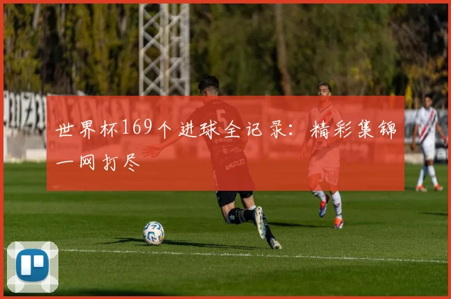 世界杯169个进球全记录：精彩集锦一网打尽