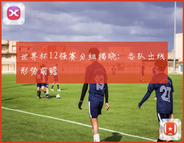 世界杯12强赛分组揭晓：各队出线形势前瞻
