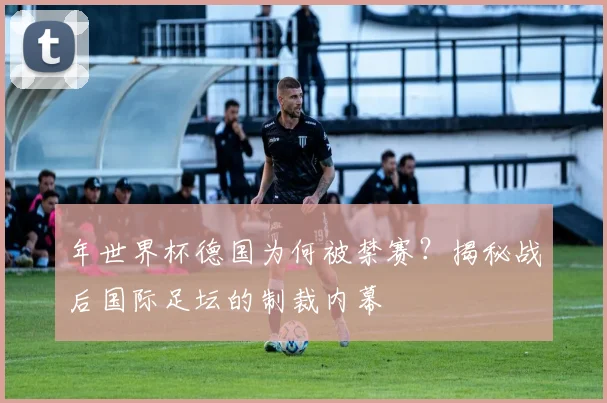 年世界杯德国为何被禁赛?揭秘战后国际足坛的制裁内幕
