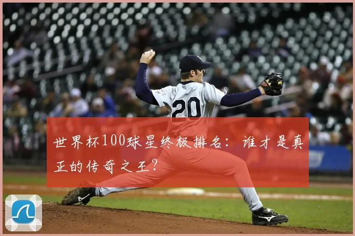 世界杯100球星终极排名：谁才是真正的传奇之王？