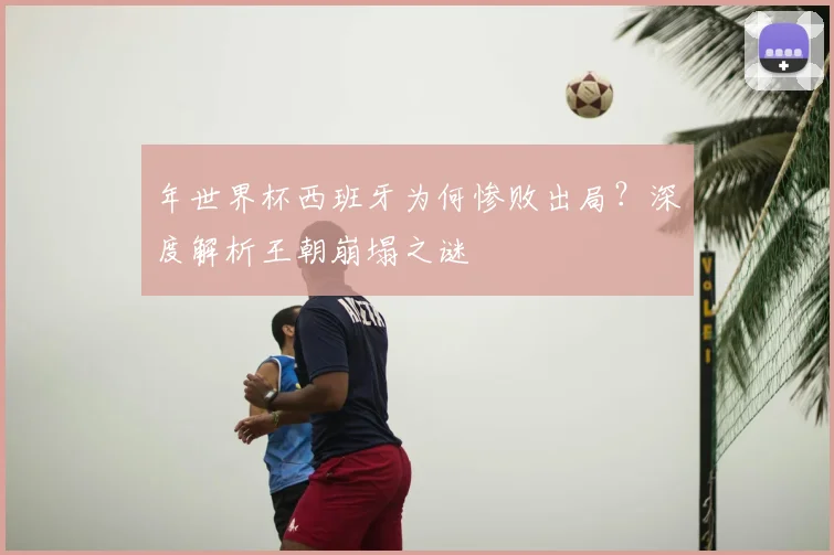 年世界杯西班牙为何惨败出局？深度解析王朝崩塌之谜
