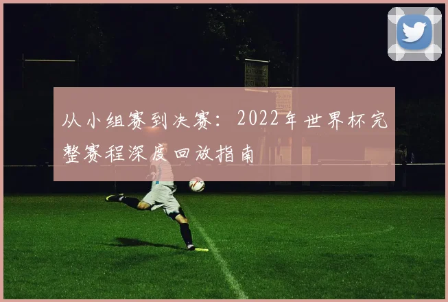 从小组赛到决赛:2022年世界杯完整赛程深度回放指南