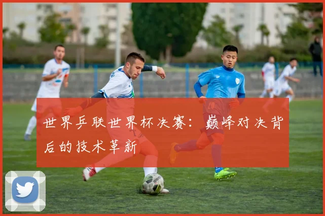 世界乒联世界杯决赛:巅峰对决背后的技术革新