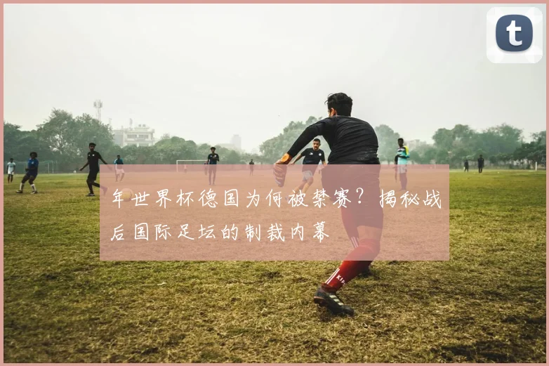 年世界杯德国为何被禁赛?揭秘战后国际足坛的制裁内幕
